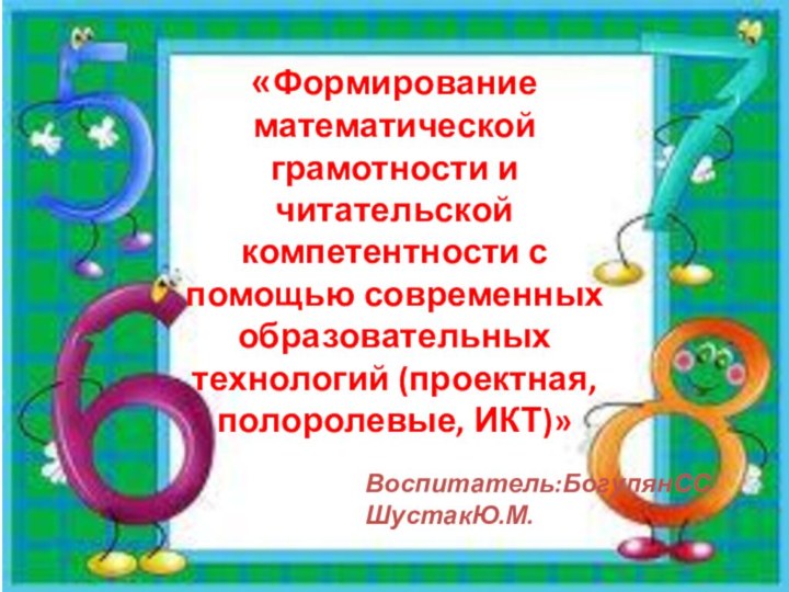 «Формирование математической грамотности и читательской компетентности с помощью современных образовательных технологий (проектная, полоролевые, ИКТ)» Воспитатель:БогулянССШустакЮ.М.