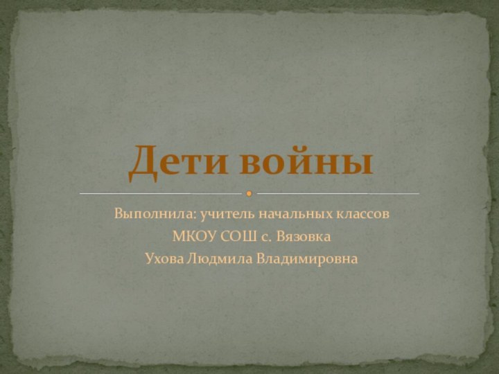 Выполнила: учитель начальных классовМКОУ СОШ с. ВязовкаУхова Людмила ВладимировнаДети войны