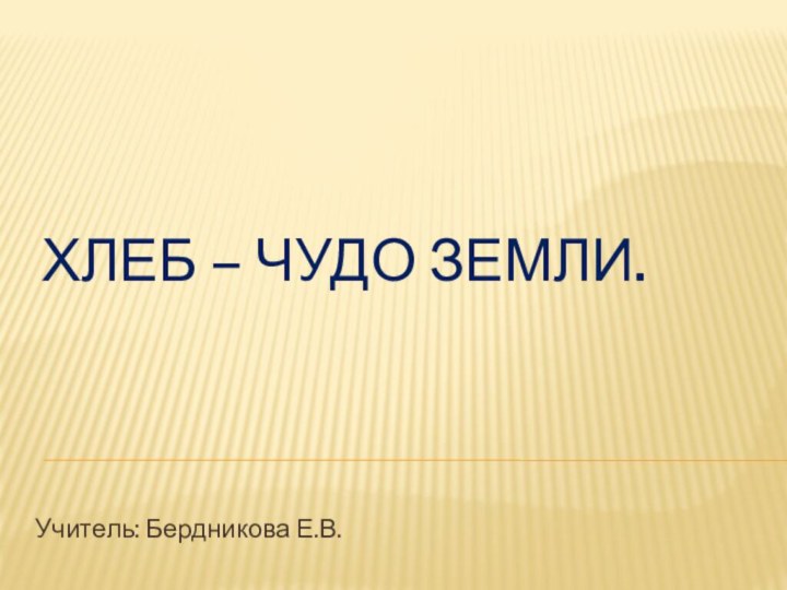 Хлеб – чудо земли. Учитель: Бердникова Е.В.