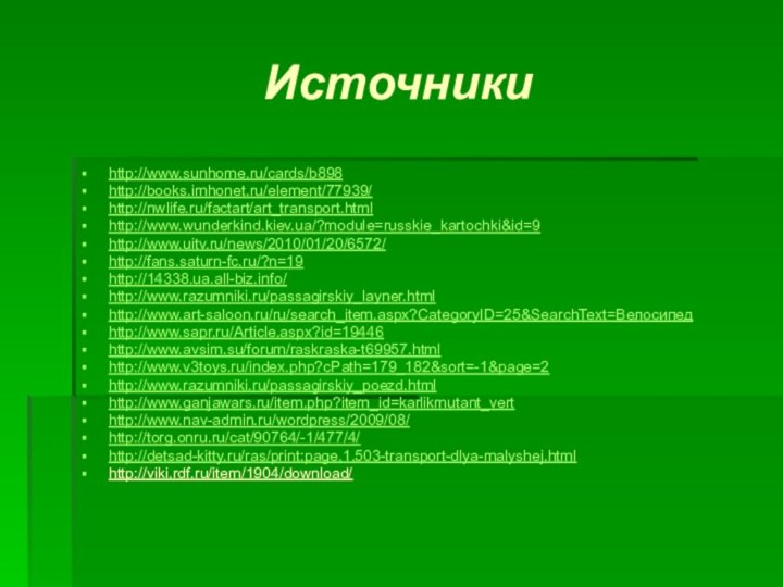 Источникиhttp://www.sunhome.ru/cards/b898http://books.imhonet.ru/element/77939/http://nwlife.ru/factart/art_transport.htmlhttp://www.wunderkind.kiev.ua/?module=russkie_kartochki&id=9 http://www.uitv.ru/news/2010/01/20/6572/http://fans.saturn-fc.ru/?n=19http://14338.ua.all-biz.info/ http://www.razumniki.ru/passagirskiy_layner.htmlhttp://www.art-saloon.ru/ru/search_item.aspx?CategoryID=25&SearchText=Велосипед http://www.sapr.ru/Article.aspx?id=19446http://www.avsim.su/forum/raskraska-t69957.htmlhttp://www.v3toys.ru/index.php?cPath=179_182&sort=-1&page=2 http://www.razumniki.ru/passagirskiy_poezd.htmlhttp://www.ganjawars.ru/item.php?item_id=karlikmutant_verthttp://www.nav-admin.ru/wordpress/2009/08/http://torg.onru.ru/cat/90764/-1/477/4/ http://detsad-kitty.ru/ras/print:page,1,503-transport-dlya-malyshej.html http://viki.rdf.ru/item/1904/download/