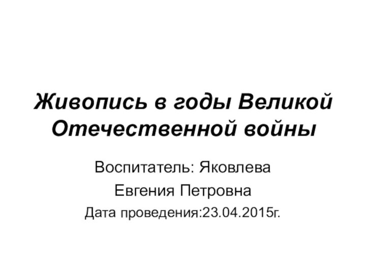 Живопись в годы Великой Отечественной войныВоспитатель: ЯковлеваЕвгения ПетровнаДата проведения:23.04.2015г.