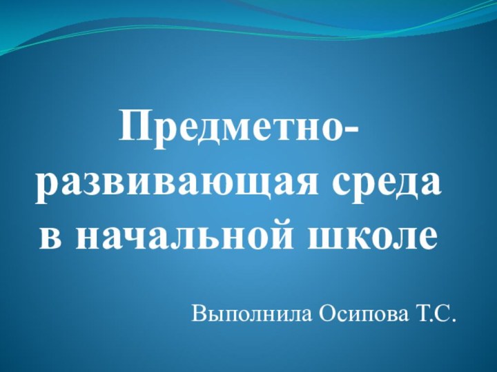 Предметно-развивающая среда в начальной школеВыполнила Осипова Т.С.