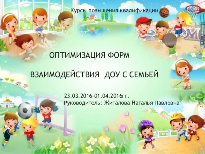 ОПТИМИЗАЦИЯ ФОРМ ВЗАИМОДЕЙСТВИЯ ДОУ С СЕМЬЕЙ23.03.2016-01.04.2016гг.Руководитель: Жигалова Наталья ПавловнаКурсы повышения квалификации