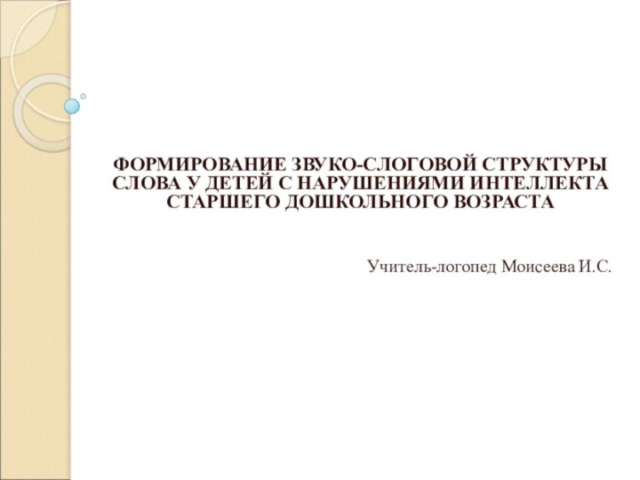  ФОРМИРОВАНИЕ ЗВУКО-СЛОГОВОЙ СТРУКТУРЫ СЛОВА У ДЕТЕЙ С НАРУШЕНИЯМИ ИНТЕЛЛЕКТА СТАРШЕГО ДОШКОЛЬНОГО ВОЗРАСТА  Учитель-логопед Моисеева И.С. 