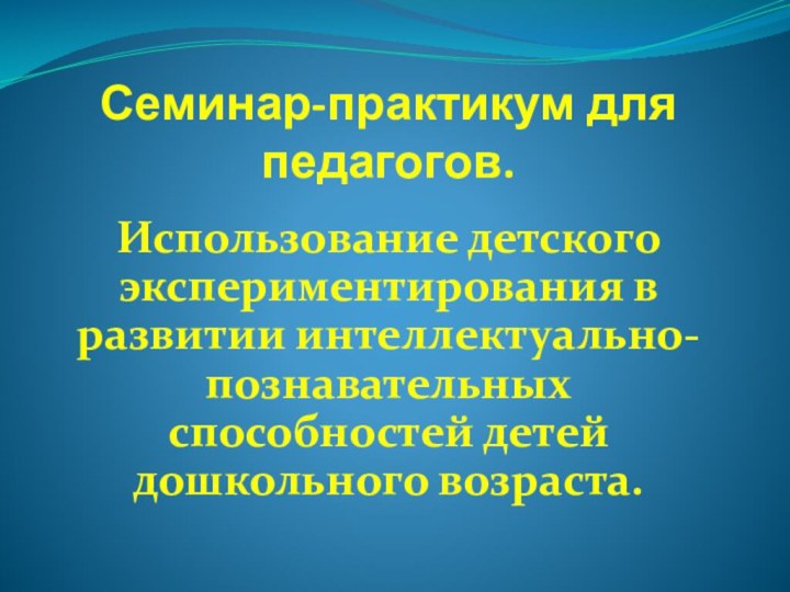 Семинар-практикум для педагогов.Использование детского экспериментирования в развитии интеллектуально-познавательных способностей детей дошкольного возраста.