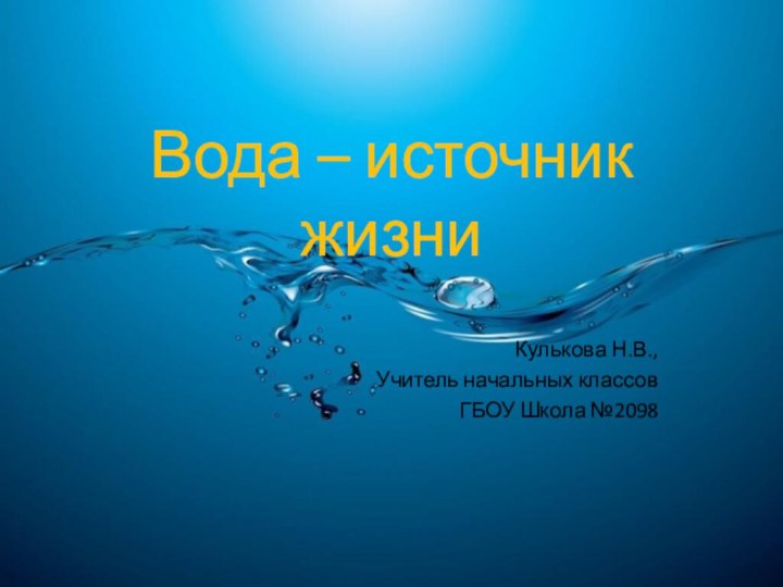 Вода – источник жизни Кулькова Н.В.,Учитель начальных классовГБОУ Школа №2098