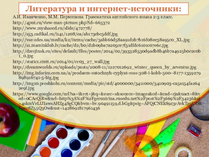 А.И. Иванченко, М.М. Перминова Грамматика английского языка 2-3 класс.http://4put.ru/view-max-picture.php?id=665372http://www.myshared.ru/slide/472778/http://s53.radikal.ru/i141/1208/ea/ab173ebc5ddf.jpghttp://vse-zdes.ua/media/k2/items/cache/3abb66d58aa91d2b7b16f08ee38a95c0_XL.jpghttp://s1.maminklub.lv/cache/d2/b0/d2b09ba7a205ce7f31dfdc6101c07e6c.jpghttp://dzerjinsk.ru/sites/default/files/poster/2014/02/393328530d9adb8b46b7a4925b0c2c0b1_0.jpghttp://static1.cmtt.ru/2014/01/cr03_27_wall.jpghttp://dreamworlds.ru/uploads/posts/2008-11/1227012692_winter_queen_by_arventur.jpghttp://img.inforico.com.ua/a/prodaem-sutochnyh-cyplyat-ross-308-i-kobb-500--8177-1359279898916741-5-big.jpghttp://img10.proshkolu.ru/content/media/pic/std/4000000/3411000/3410903-ca5a154fa2642e9f.jpghttps://www.google.com/url?sa=i&rct=j&q=&esrc=s&source=images&cd=&cad=rja&uact=8&ved=0CAcQjRw&url=http%3A%2F%2Fgerunirina.rusedu.net%2Fpost%2F3669%2F34236&ei=4skmVeLfJIawsAHZg4SgCQ&bvm=bv.90491159,d.bGg&psig=AFQjCNEkS9z3rAvkTgqUOREpee8Z55Q3Ow&ust=1428691817961436Литература и интернет-источники: