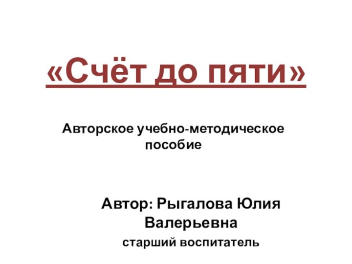 «Счёт до пяти»Автор: Рыгалова Юлия Валерьевнастарший воспитатель Авторское учебно-методическое пособие