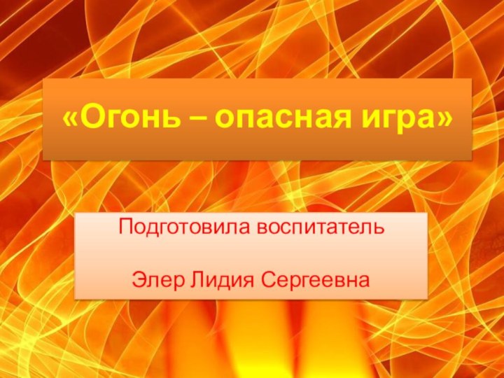 «Огонь – опасная игра» Подготовила воспитатель Элер Лидия Сергеевна