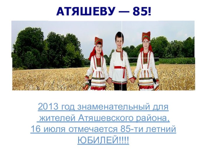 АТЯШЕВУ — 85!2013 год знаменательный для жителей Атяшевского района,16 июля отмечается 85-ти летнийЮБИЛЕЙ!!!!