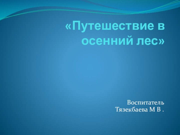 «Путешествие в осенний лес» Воспитатель Тязекбаева М В .