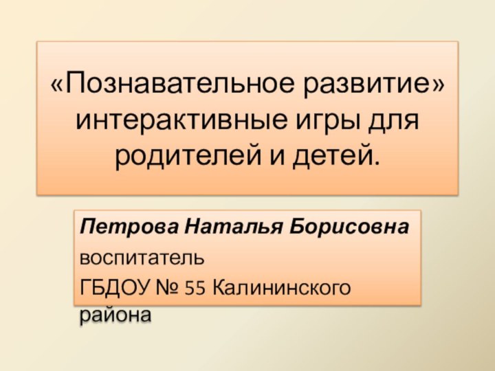 «Познавательное развитие» интерактивные игры для родителей и детей.Петрова Наталья БорисовнавоспитательГБДОУ № 55 Калининского района