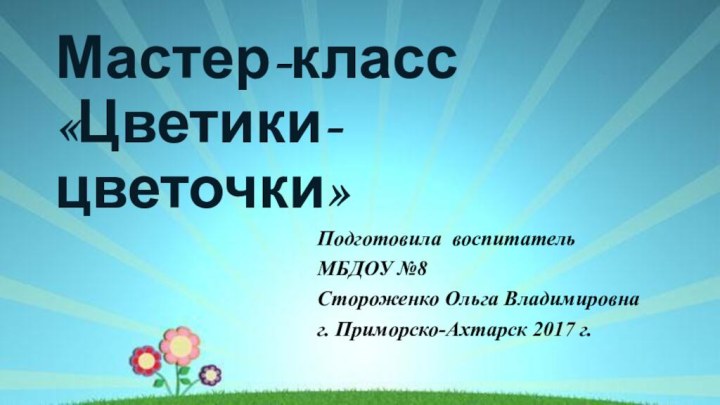 Мастер-класс «Цветики-цветочки»Подготовила воспитательМБДОУ №8Стороженко Ольга Владимировнаг. Приморско-Ахтарск 2017 г.