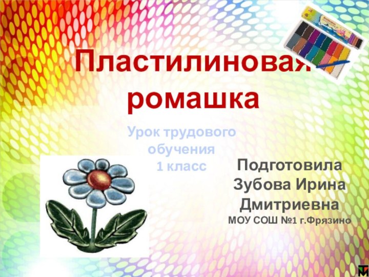 Урок трудового обучения1 классПластилиновая ромашкаПодготовила Зубова Ирина ДмитриевнаМОУ СОШ №1 г.Фрязино