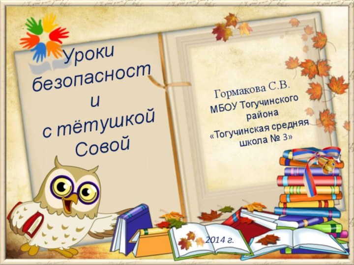 Гормакова С.В. МБОУ Тогучинского района «Тогучинская средняя школа № 3»Уроки безопасностис тётушкой Совой2014 г.