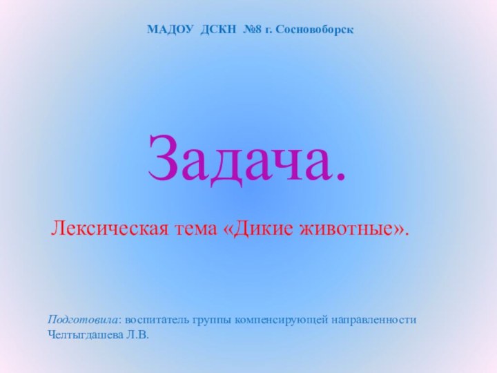 Задача.Лексическая тема «Дикие животные».МАДОУ ДСКН №8 г. Сосновоборск Подготовила: воспитатель группы компенсирующей направленности Челтыгдашева Л.В.