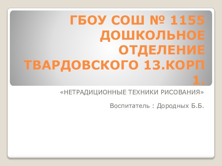 ГБОУ СОШ № 1155 ДОШКОЛЬНОЕ ОТДЕЛЕНИЕ ТВАРДОВСКОГО 13.КОРП 1.«НЕТРАДИЦИОННЫЕ ТЕХНИКИ РИСОВАНИЯ»Воспитатель : Дородных Б.Б.