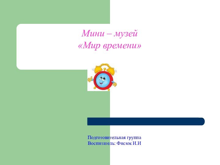 Мини – музей«Мир времени»Подготовительная группа Воспитатель: Фисюк И.И