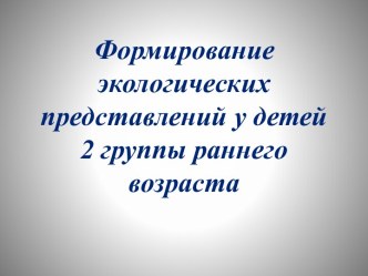 Презентация Формирование экологических представлений детей 2 группы раннего возраста презентация по окружающему миру по теме