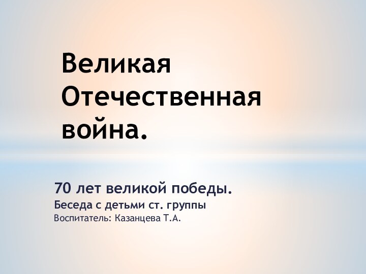 70 лет великой победы.Беседа с детьми ст. группыВоспитатель: Казанцева Т.А.Великая Отечественная война.