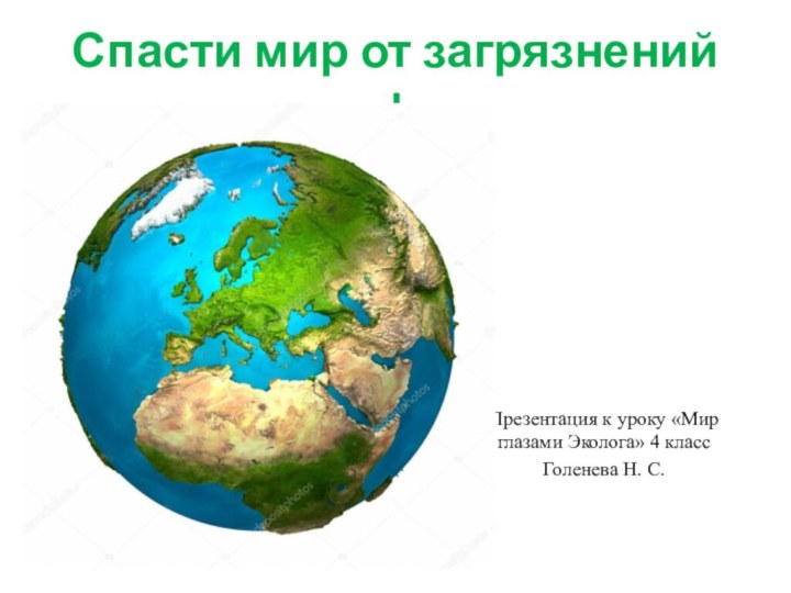 Спасти мир от загрязнений !Презентация к уроку «Мир глазами Эколога» 4 класс Голенева Н. С.