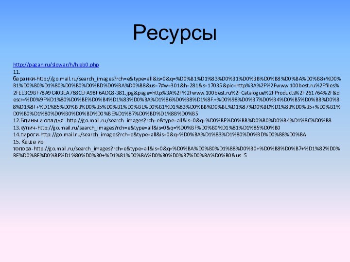 Ресурсыhttp://pagan.ru/slowar/h/hleb0.php11.баранки-http://go.mail.ru/search_images?rch=e&type=all&is=0&q=%D0%B1%D1%83%D0%B1%D0%BB%D0%B8%D0%BA%D0%B8+%D0%B1%D0%B0%D1%80%D0%B0%D0%BD%D0%BA%D0%B8&us=7#w=301&h=281&s=17035&pic=http%3A%2F%2Fwww.100best.ru%2Ffiles%2FEE3C9BF78A9C403EA768CEFA98F6ADC8-381.jpg&page=http%3A%2F%2Fwww.100best.ru%2FCatalogue%2FProducts%2F261764%2F&descr=%D0%9F%D1%80%D0%BE%D0%B4%D1%83%D0%BA%D1%86%D0%B8%D1%8F.+%D0%98%D0%B7%D0%B4%D0%B5%D0%BB%D0%B8%D1%8F+%D1%85%D0%BB%D0%B5%D0%B1%D0%BE%D0%B1%D1%83%D0%BB%D0%BE%D1%87%D0%BD%D1%8B%D0%B5+%D0%B1%D0%B0%D1%80%D0%B0%D0%BD%D0%BE%D1%87%D0%BD%D1%8B%D0%B512.Блины и оладья -http://go.mail.ru/search_images?rch=e&type=all&is=0&q=%D0%BE%D0%BB%D0%B0%D0%B4%D1%8C%D0%B813.кулич-http://go.mail.ru/search_images?rch=e&type=all&is=0&q=%D0%BF%D0%B0%D1%81%D1%85%D0%B014.пироги-http://go.mail.ru/search_images?rch=e&type=all&is=0&q=%D0%BA%D1%83%D1%80%D0%BD%D0%B8%D0%BA15. Каша из топора-http://go.mail.ru/search_images?rch=e&type=all&is=0&q=%D0%BA%D0%B0%D1%88%D0%B0+%D0%B8%D0%B7+%D1%82%D0%BE%D0%BF%D0%BE%D1%80%D0%B0+%D1%81%D0%BA%D0%B0%D0%B7%D0%BA%D0%B0&us=5