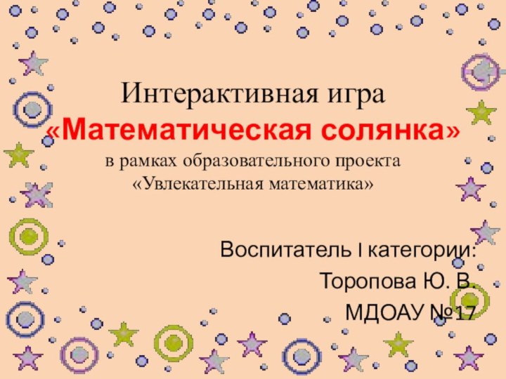 Интерактивная игра «Математическая солянка» в рамках образовательного проекта  «Увлекательная математика»Воспитатель I категории:Торопова Ю. В.МДОАУ №17