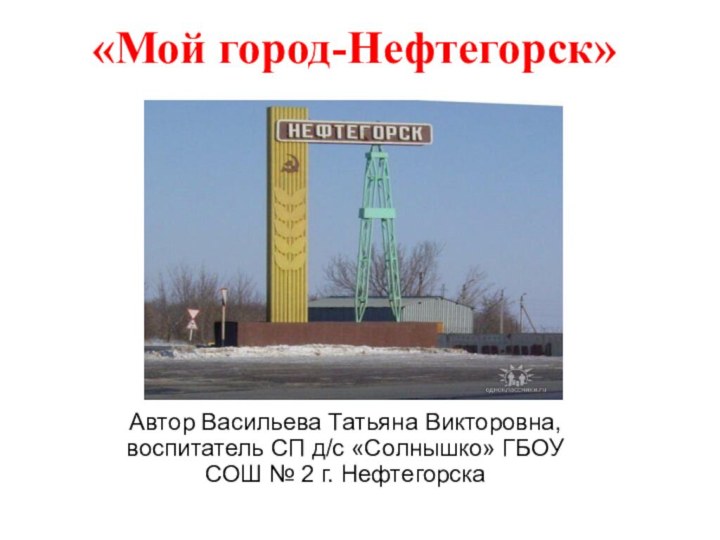 «Мой город-Нефтегорск»Автор Васильева Татьяна Викторовна, воспитатель СП д/с «Солнышко» ГБОУ СОШ № 2 г. Нефтегорска