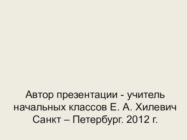 Автор презентации - учитель начальных классов Е. А. Хилевич Санкт – Петербург. 2012 г.