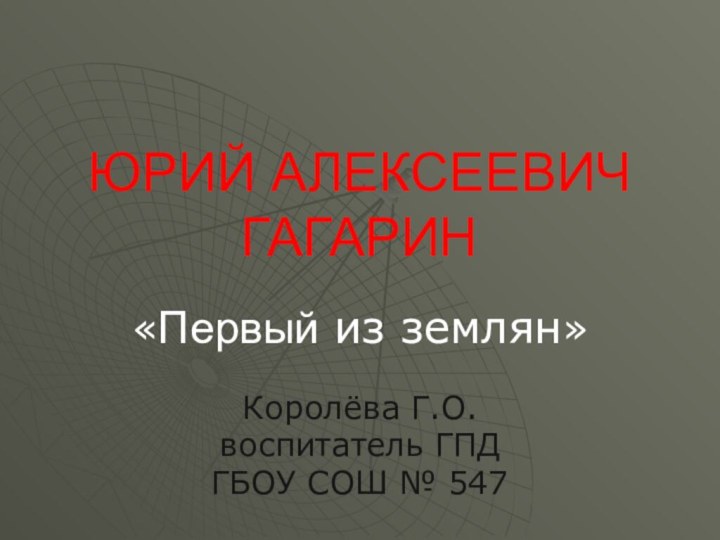 ЮРИЙ АЛЕКСЕЕВИЧ ГАГАРИН«Первый из землян»Королёва Г.О.воспитатель ГПДГБОУ СОШ № 547