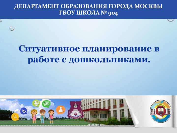 Ситуативное планирование в работе с дошкольниками.Департамент образования города Москвы  ГБОУ Школа № 904