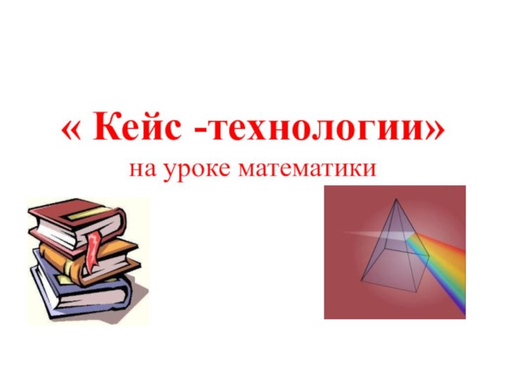 « Кейс -технологии» на уроке математики 