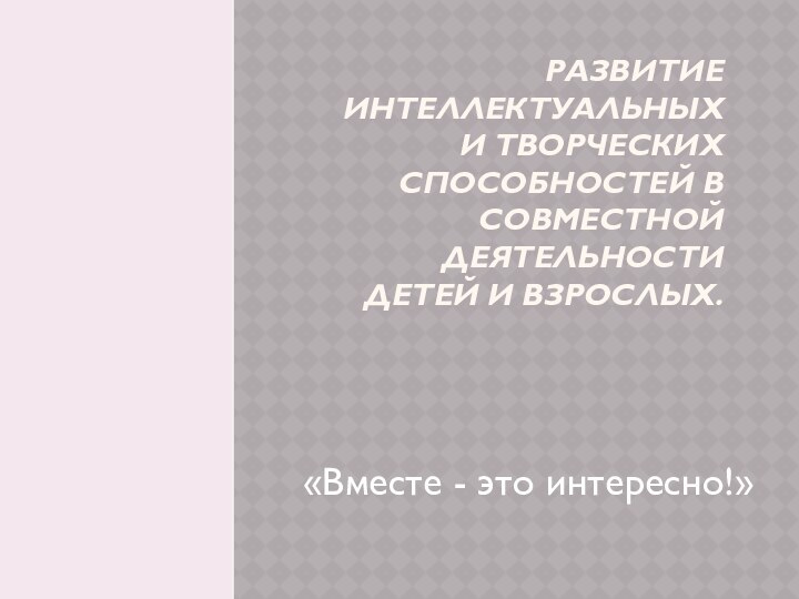 Развитие интеллектуальных и творческих способностей в совместной деятельности детей и взрослых.«Вместе - это интересно!»