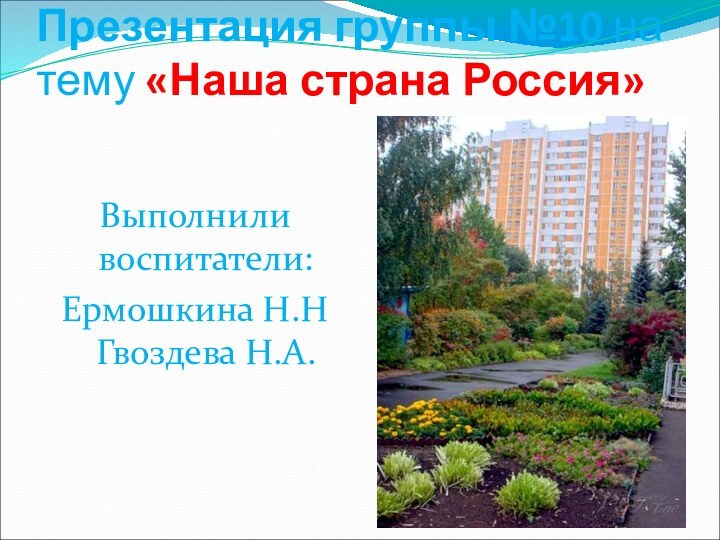 Презентация группы №10 на тему «Наша страна Россия»Выполнили воспитатели:Ермошкина Н.Н Гвоздева Н.А.