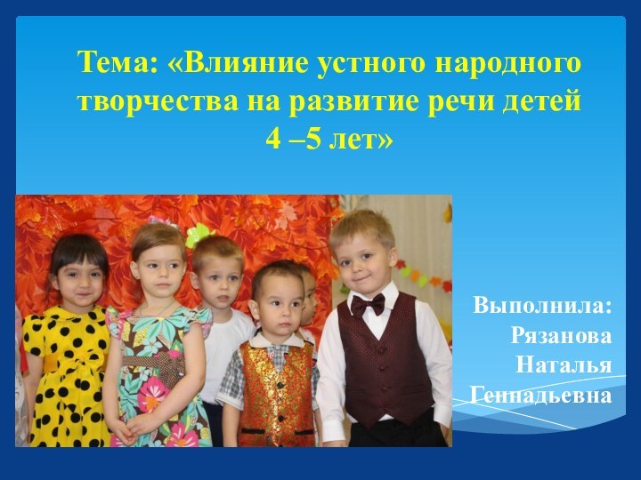 Тема: «Влияние устного народного творчества на развитие речи детей 4 –5 лет»Выполнила: Рязанова Наталья Геннадьевна