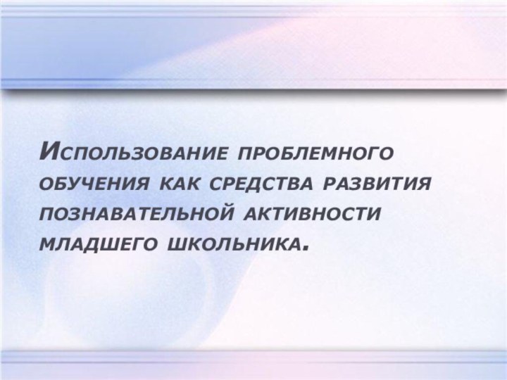 Использование проблемного обучения как средства развития познавательной активности младшего школьника.