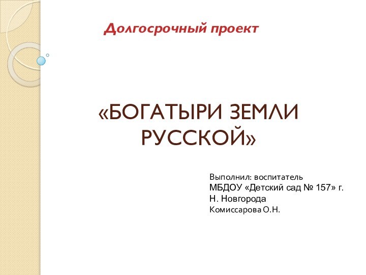 «БОГАТЫРИ ЗЕМЛИ РУССКОЙ»Долгосрочный проектВыполнил: воспитатель МБДОУ «Детский сад № 157» г. Н. НовгородаКомиссарова О.Н.