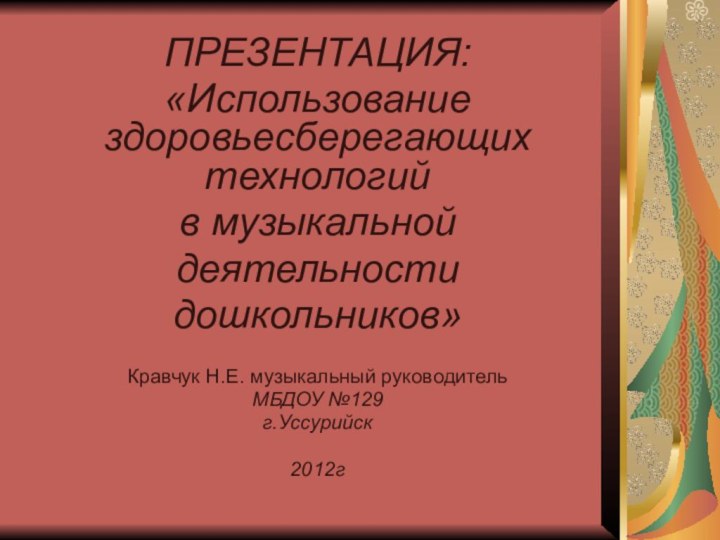 ПРЕЗЕНТАЦИЯ:«Использование здоровьесберегающих технологий в музыкальной деятельностидошкольников»Кравчук Н.Е. музыкальный руководительМБДОУ №129г.Уссурийск2012г