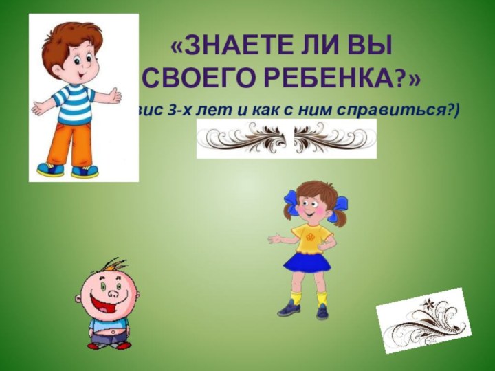 (кризис 3-х лет и как с ним справиться?)«Знаете ли вы своего ребенка?»