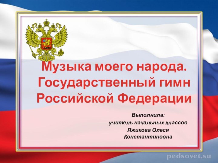 Музыка моего народа. Государственный гимн Российской ФедерацииВыполнила: учитель начальных классовЯжикова Олеся Константиновна