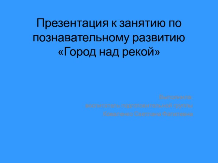 Презентация к занятию по познавательному развитию «Город над рекой»Выполнила: воспитатель подготовительной группыКоваленко Светлана Фагилевна