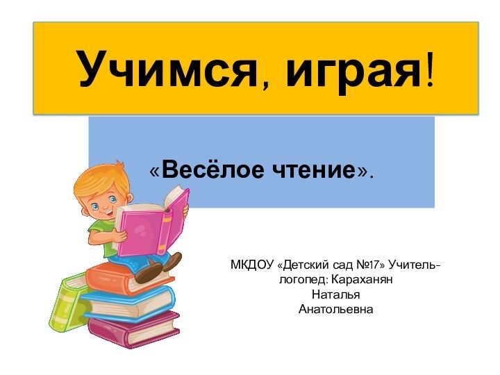 Учимся, играя!  «Весёлое чтение».МКДОУ «Детский сад №17» Учитель-логопед: Караханян Наталья Анатольевна