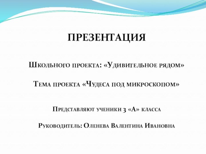 ПРЕЗЕНТАЦИЯ Школьного проекта: «Удивительное рядом»Тема проекта «Чудеса под микроскопом»Представляют ученики 3 «А» классаРуководитель: Оленева Валентина Ивановна