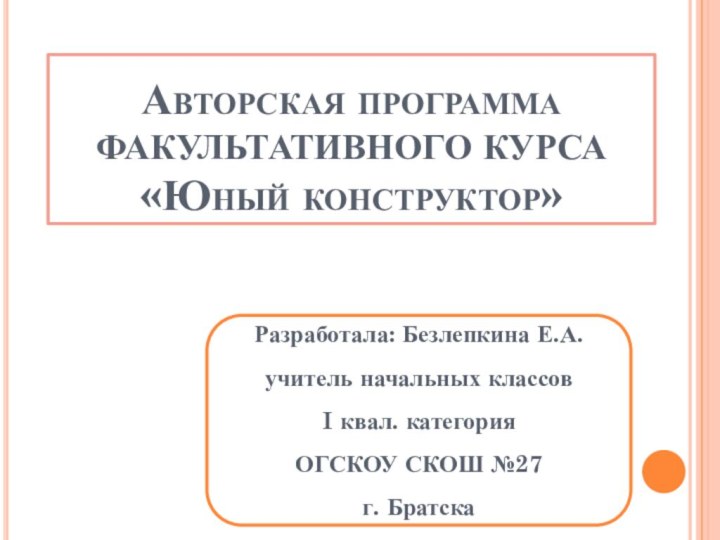 Авторская программа ФАКУЛЬТАТИВНОГО КУРСА «Юный конструктор»Разработала: Безлепкина Е.А.учитель начальных классовI квал. категорияОГСКОУ СКОШ №27 г. Братска