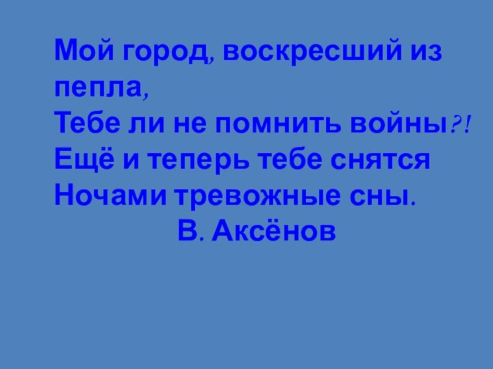 Мой город, воскресший из пепла,Тебе ли не помнить войны?!Ещё и теперь тебе снятсяНочами тревожные сны.					В. Аксёнов