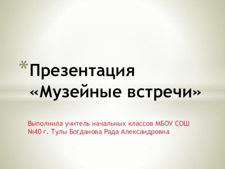 Выполнила учитель начальных классов МБОУ СОШ №40 г. Тулы Богданова Рада АлександровнаПрезентация «Музейные встречи»