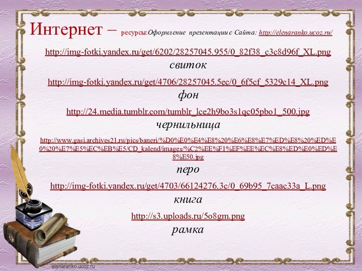 Интернет – ресурсы:Оформление презентации с Сайта: http://elenaranko.ucoz.ru/  http://img-fotki.yandex.ru/get/6202/28257045.955/0_82f38_c3c8d96f_XL.png свитокhttp://img-fotki.yandex.ru/get/4706/28257045.5ec/0_6f5cf_5329c14_XL.png фонhttp://24.media.tumblr.com/tumblr_lce2h9bo3s1qc05pbo1_500.jpg чернильницаhttp://www.gasi.archives21.ru/pics/baneri/%D0%E0%E4%E8%20%E6%E8%E7%ED%E8%20%ED%E0%20%E7%E5%EC%EB%E5/CD_kalend/images/%C2%EE%F1%EF%EE%EC%E8%ED%E0%ED%E8%E50.jpg пероhttp://img-fotki.yandex.ru/get/4703/66124276.3c/0_69b95_7caac33a_L.png книгаhttp://s3.uploads.ru/5o8gm.pngрамка