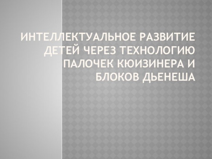 ИНТЕЛЛЕКТУАЛЬНОЕ РАЗВИТИЕ ДЕТЕЙ ЧЕРЕЗ ТЕХНОЛОГИЮ ПАЛОЧЕК КЮИЗИНЕРА И БЛОКОВ ДЬЕНЕША