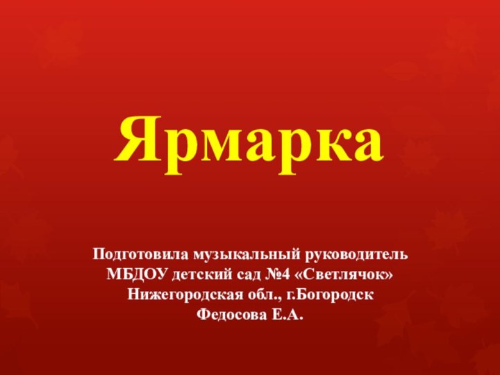 Ярмарка  Подготовила музыкальный руководитель  МБДОУ детский сад №4 «Светлячок» Нижегородская обл., г.Богородск Федосова Е.А.