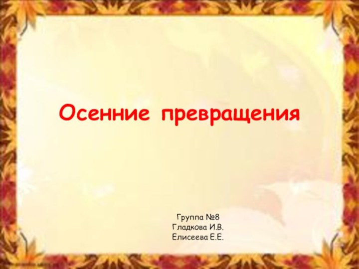 Осенние превращенияГруппа №8Гладкова И.В.Елисеева Е.Е.